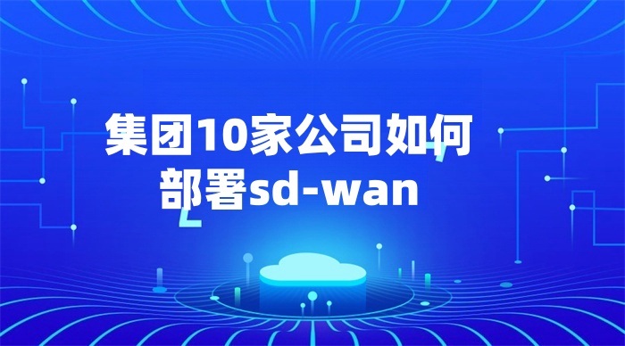 集团10家公司如何部署sd-wan