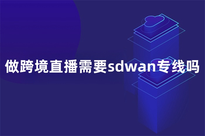 做跨境直播需要sdwan专线吗